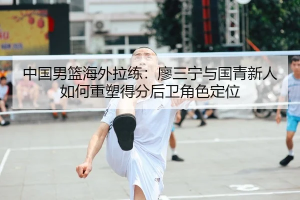中国男篮海外拉练：廖三宁与国青新人如何重塑得分后卫角色定位