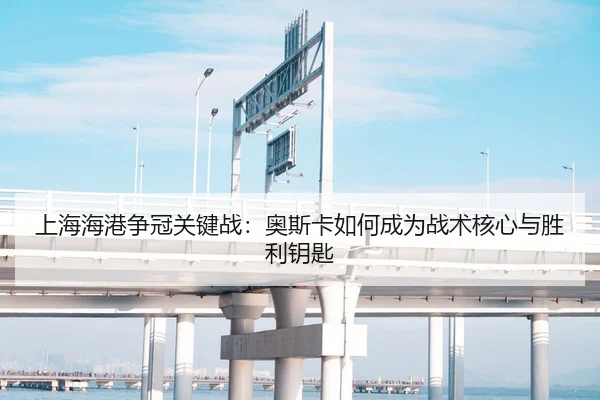 上海海港争冠关键战：奥斯卡如何成为战术核心与胜利钥匙