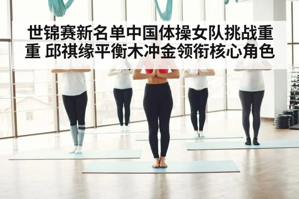 世锦赛新名单中国体操女队挑战重重 邱祺缘平衡木冲金领衔核心角色